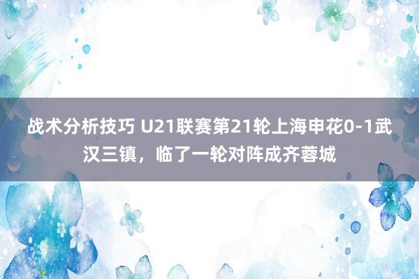 战术分析技巧 U21联赛第21轮上海申花0-1武汉三镇，临了一轮对阵成齐蓉城