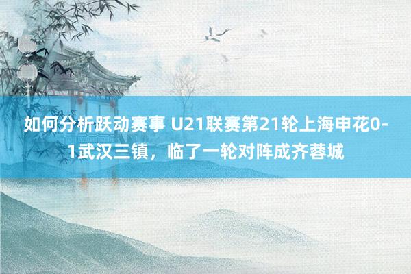 如何分析跃动赛事 U21联赛第21轮上海申花0-1武汉三镇，临了一轮对阵成齐蓉城