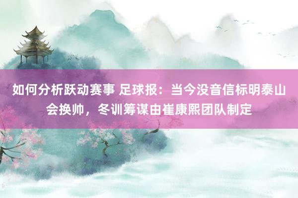 如何分析跃动赛事 足球报：当今没音信标明泰山会换帅，冬训筹谋由崔康熙团队制定