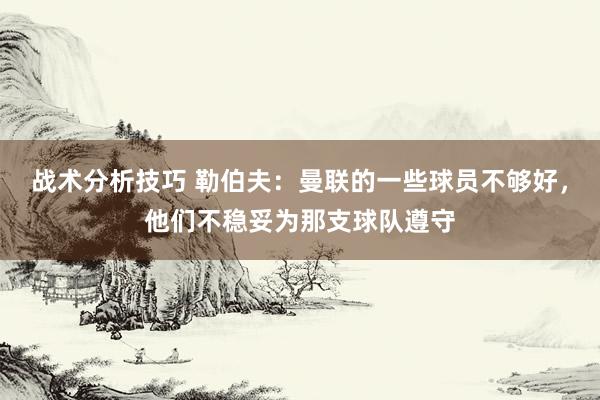 战术分析技巧 勒伯夫：曼联的一些球员不够好，他们不稳妥为那支球队遵守