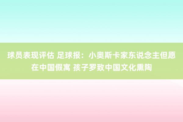 球员表现评估 足球报：小奥斯卡家东说念主但愿在中国假寓 孩子罗致中国文化熏陶