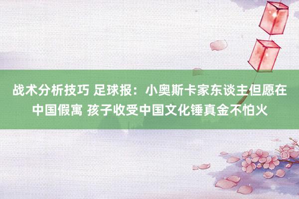 战术分析技巧 足球报：小奥斯卡家东谈主但愿在中国假寓 孩子收受中国文化锤真金不怕火