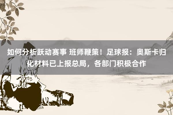 如何分析跃动赛事 班师鞭策！足球报：奥斯卡归化材料已上报总局，各部门积极合作