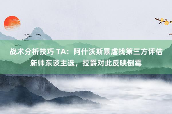 战术分析技巧 TA：阿什沃斯暴虐找第三方评估新帅东谈主选，拉爵对此反映倒霉