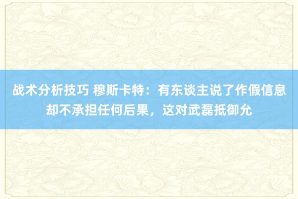 战术分析技巧 穆斯卡特：有东谈主说了作假信息却不承担任何后果，这对武磊抵御允