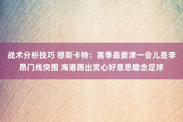 战术分析技巧 穆斯卡特：赛季最要津一会儿是李昂门线突围 海港踢出赏心好意思瞻念足球