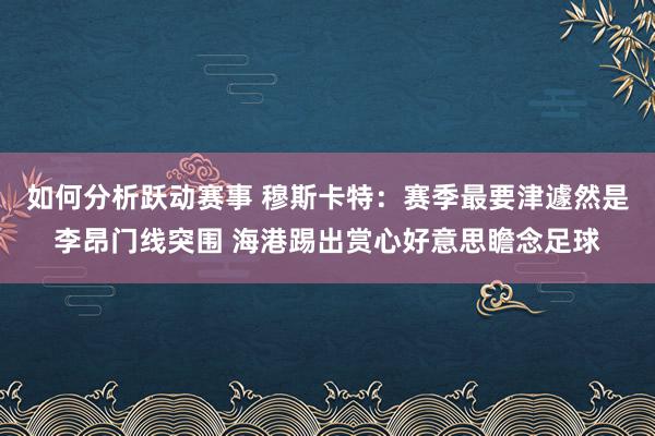 如何分析跃动赛事 穆斯卡特：赛季最要津遽然是李昂门线突围 海港踢出赏心好意思瞻念足球