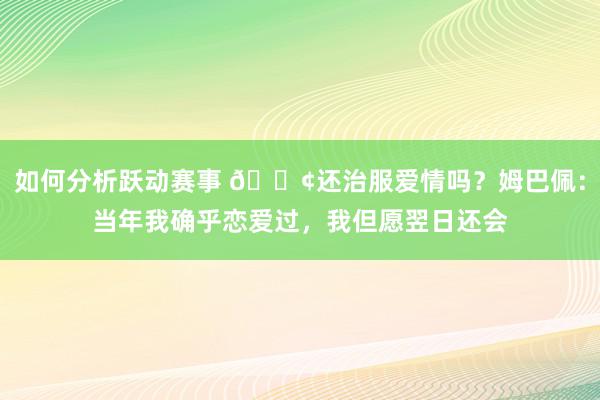 如何分析跃动赛事 🐢还治服爱情吗？姆巴佩：当年我确乎恋爱过，我但愿翌日还会