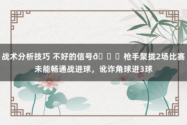 战术分析技巧 不好的信号😕枪手聚拢2场比赛未能畅通战进球，讹诈角球进3球