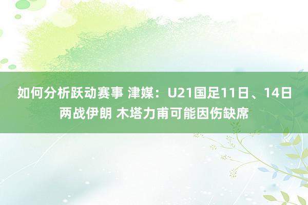 如何分析跃动赛事 津媒：U21国足11日、14日两战伊朗 木塔力甫可能因伤缺席