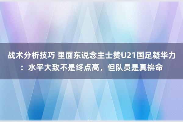 战术分析技巧 里面东说念主士赞U21国足凝华力：水平大致不是终点高，但队员是真拚命