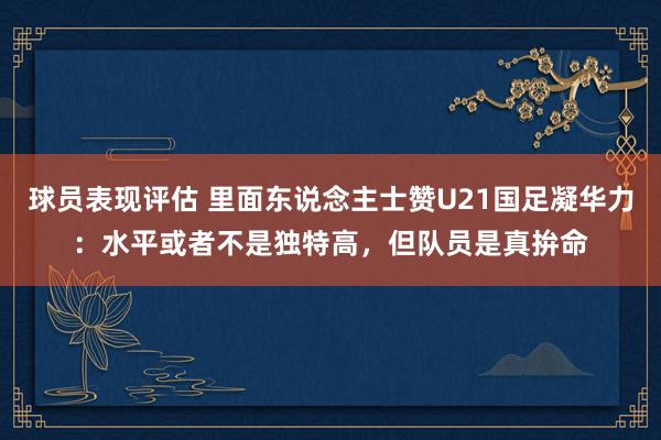 球员表现评估 里面东说念主士赞U21国足凝华力：水平或者不是独特高，但队员是真拚命