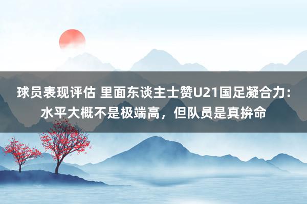 球员表现评估 里面东谈主士赞U21国足凝合力：水平大概不是极端高，但队员是真拚命