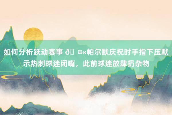 如何分析跃动赛事 🤫帕尔默庆祝时手指下压默示热刺球迷闭嘴，此前球迷放肆扔杂物