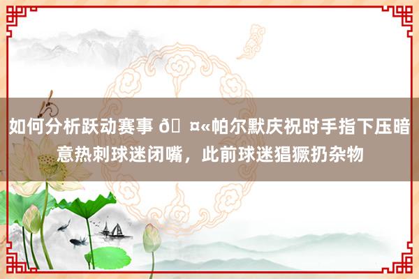 如何分析跃动赛事 🤫帕尔默庆祝时手指下压暗意热刺球迷闭嘴，此前球迷猖獗扔杂物