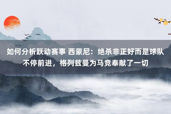 如何分析跃动赛事 西蒙尼：绝杀非正好而是球队不停前进，格列兹曼为马竞奉献了一切