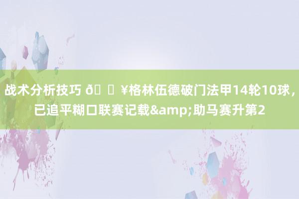 战术分析技巧 💥格林伍德破门法甲14轮10球，已追平糊口联赛记载&助马赛升第2