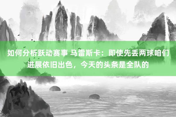 如何分析跃动赛事 马雷斯卡：即使先丢两球咱们进展依旧出色，今天的头条是全队的