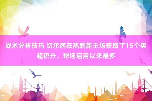 战术分析技巧 切尔西在热刺新主场获取了15个英超积分，球场启用以来最多