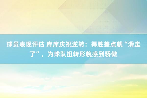 球员表现评估 库库庆祝逆转：得胜差点就“滑走了”，为球队扭转形貌感到骄傲