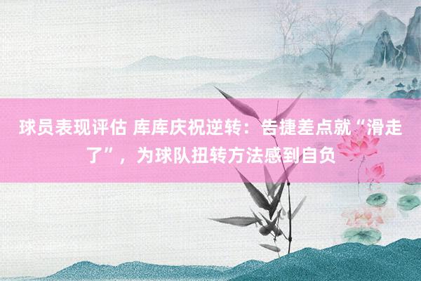 球员表现评估 库库庆祝逆转：告捷差点就“滑走了”，为球队扭转方法感到自负