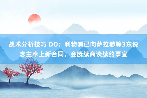 战术分析技巧 DO：利物浦已向萨拉赫等3东说念主奉上新合同，会赓续商谈续约事宜