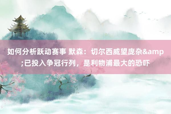 如何分析跃动赛事 默森：切尔西威望庞杂&已投入争冠行列，是利物浦最大的恐吓