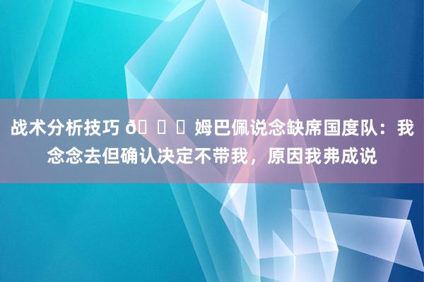 战术分析技巧 👀姆巴佩说念缺席国度队：我念念去但确认决定不带我，原因我弗成说