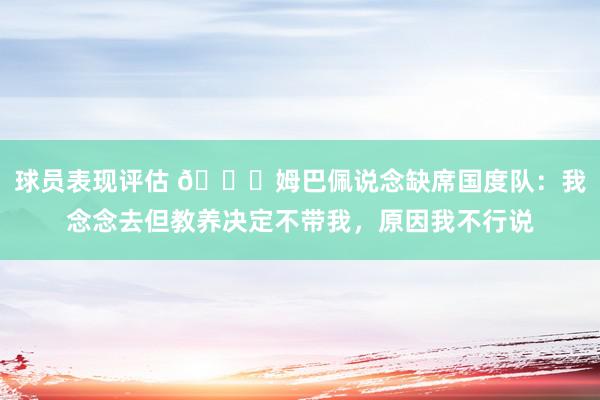 球员表现评估 👀姆巴佩说念缺席国度队：我念念去但教养决定不带我，原因我不行说