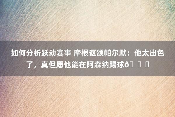 如何分析跃动赛事 摩根讴颂帕尔默：他太出色了，真但愿他能在阿森纳踢球👍