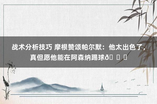 战术分析技巧 摩根赞颂帕尔默：他太出色了，真但愿他能在阿森纳踢球👍