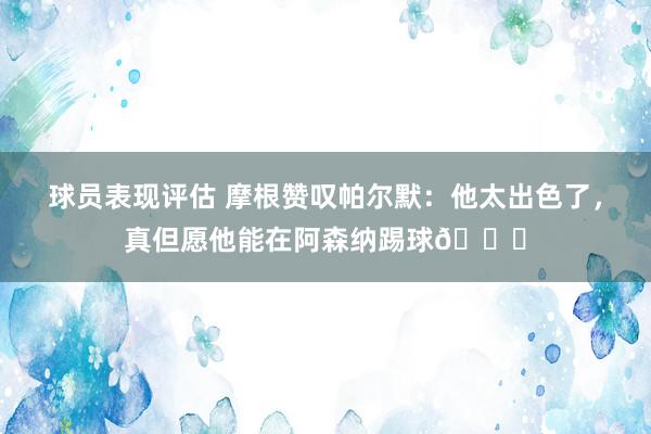 球员表现评估 摩根赞叹帕尔默：他太出色了，真但愿他能在阿森纳踢球👍