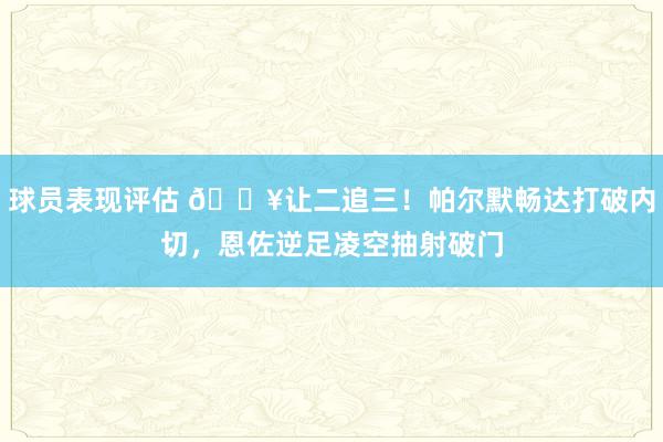 球员表现评估 💥让二追三！帕尔默畅达打破内切，恩佐逆足凌空抽射破门