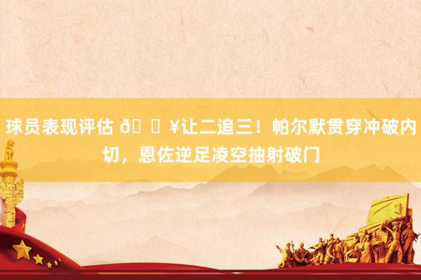 球员表现评估 💥让二追三！帕尔默贯穿冲破内切，恩佐逆足凌空抽射破门