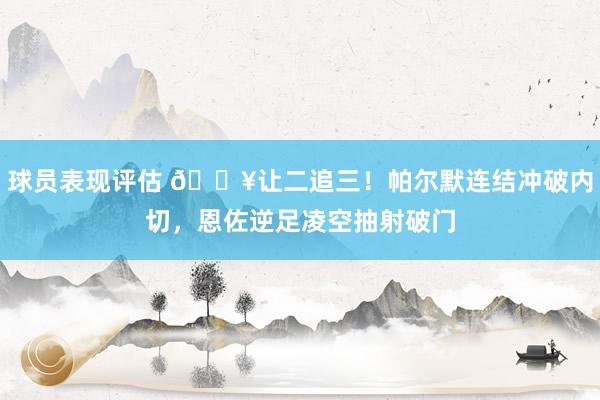 球员表现评估 💥让二追三！帕尔默连结冲破内切，恩佐逆足凌空抽射破门