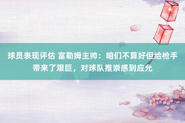 球员表现评估 富勒姆主帅：咱们不算好但给枪手带来了艰巨，对球队推崇感到应允