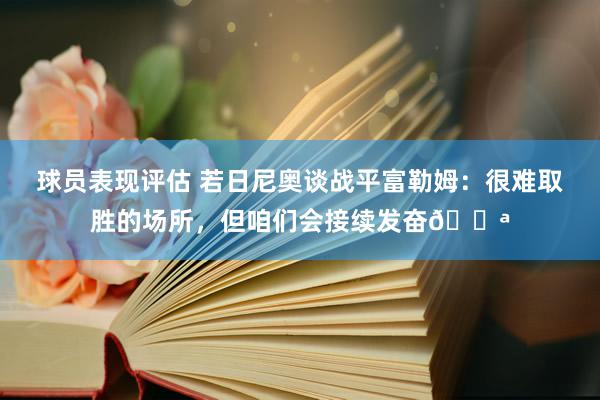 球员表现评估 若日尼奥谈战平富勒姆：很难取胜的场所，但咱们会接续发奋💪