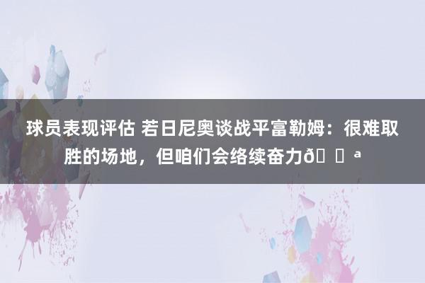 球员表现评估 若日尼奥谈战平富勒姆：很难取胜的场地，但咱们会络续奋力💪