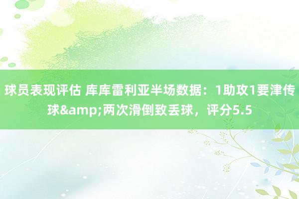 球员表现评估 库库雷利亚半场数据：1助攻1要津传球&两次滑倒致丢球，评分5.5