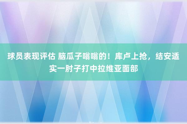 球员表现评估 脑瓜子嗡嗡的！库卢上抢，结安适实一肘子打中拉维亚面部