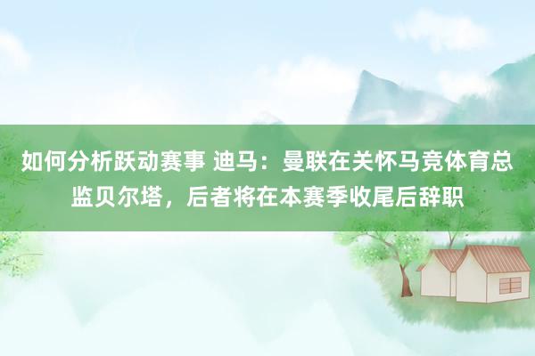 如何分析跃动赛事 迪马：曼联在关怀马竞体育总监贝尔塔，后者将在本赛季收尾后辞职