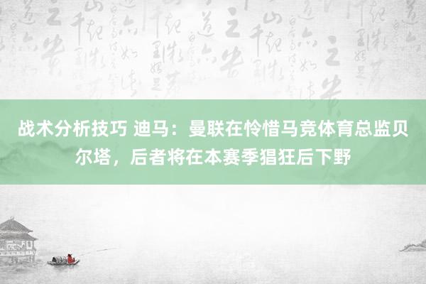 战术分析技巧 迪马：曼联在怜惜马竞体育总监贝尔塔，后者将在本赛季猖狂后下野