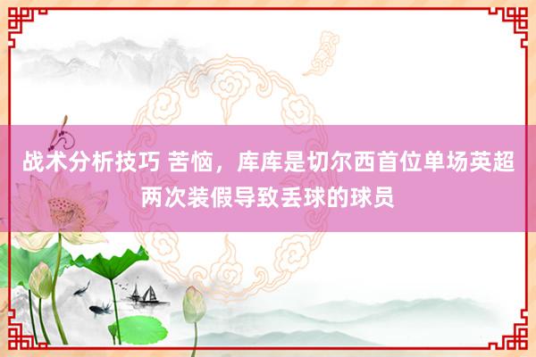 战术分析技巧 苦恼，库库是切尔西首位单场英超两次装假导致丢球的球员