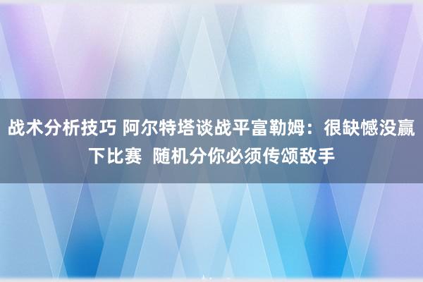 战术分析技巧 阿尔特塔谈战平富勒姆：很缺憾没赢下比赛  随机分你必须传颂敌手