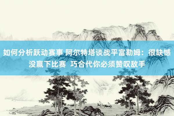 如何分析跃动赛事 阿尔特塔谈战平富勒姆：很缺憾没赢下比赛  巧合代你必须赞叹敌手