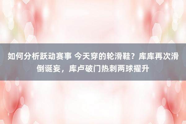 如何分析跃动赛事 今天穿的轮滑鞋？库库再次滑倒诞妄，库卢破门热刺两球擢升