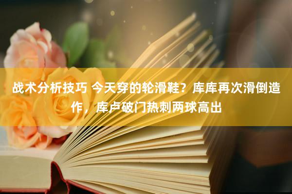 战术分析技巧 今天穿的轮滑鞋？库库再次滑倒造作，库卢破门热刺两球高出