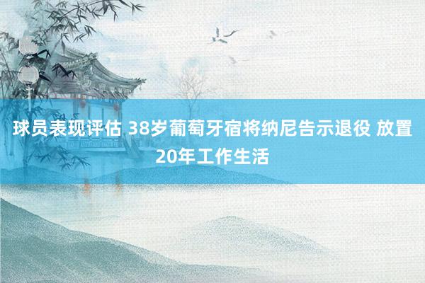 球员表现评估 38岁葡萄牙宿将纳尼告示退役 放置20年工作生活