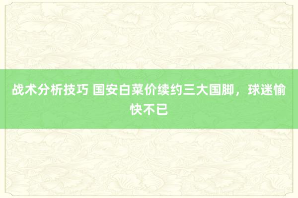 战术分析技巧 国安白菜价续约三大国脚，球迷愉快不已