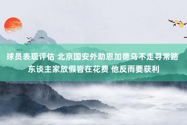 球员表现评估 北京国安外助恩加德乌不走寻常路 东谈主家放假皆在花费 他反而要获利